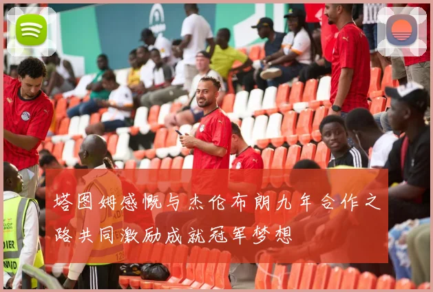 塔图姆感慨与杰伦布朗九年合作之路共同激励成就冠军梦想