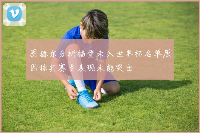 图赫尔分析福登未入世界杯名单原因称其赛季表现未能突出