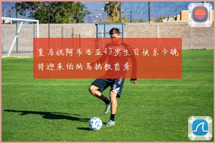 皇马祝阿韦洛亚43岁生日快乐今晚将迎来伯纳乌执教首秀