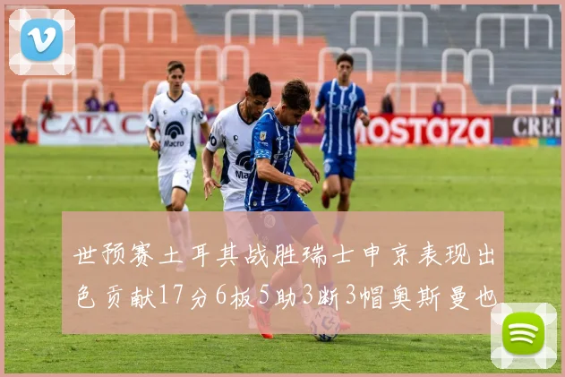 世预赛土耳其战胜瑞士申京表现出色贡献17分6板5助3断3帽奥斯曼也有15分表现