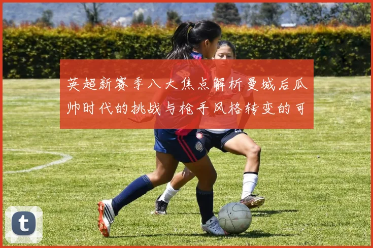英超新赛季八大焦点解析曼城后瓜帅时代的挑战与枪手风格转变的可能性