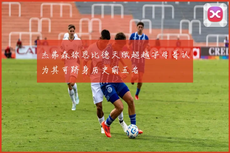 杰弗森称恩比德天赋超越字母哥认为其可跻身历史前五名