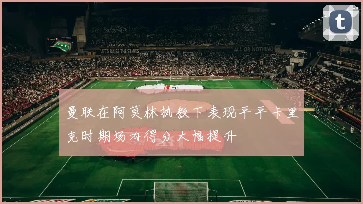 曼联在阿莫林执教下表现平平卡里克时期场均得分大幅提升