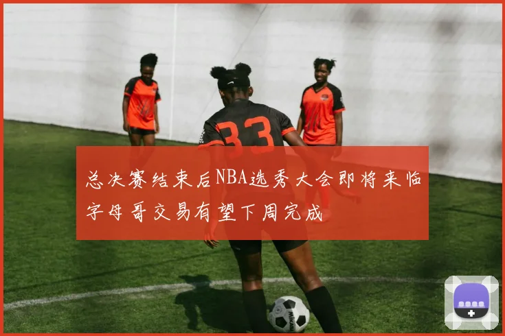 总决赛结束后NBA选秀大会即将来临字母哥交易有望下周完成
