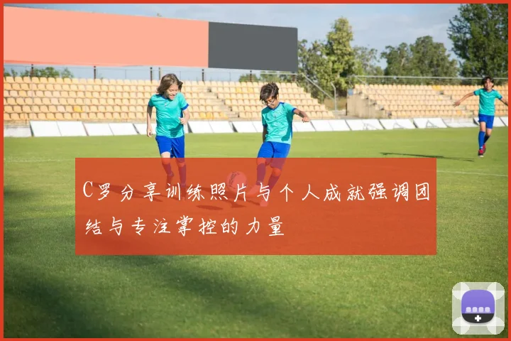 C罗分享训练照片与个人成就强调团结与专注掌控的力量
