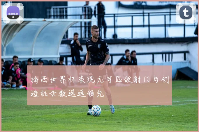 梅西世界杯表现无可匹敌射门与创造机会数遥遥领先