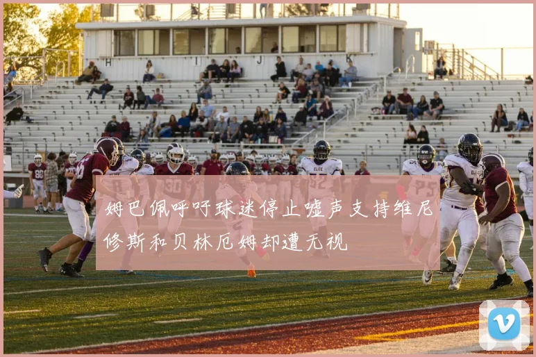 姆巴佩呼吁球迷停止嘘声支持维尼修斯和贝林厄姆却遭无视