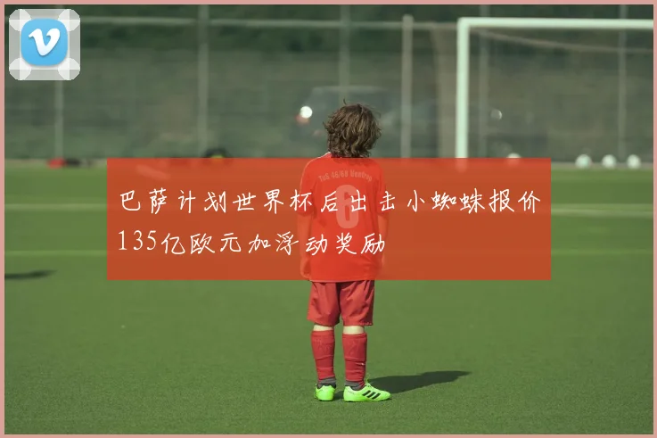 巴萨计划世界杯后出击小蜘蛛报价135亿欧元加浮动奖励