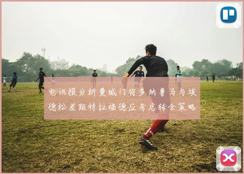 电讯报分析曼城门将多纳鲁马与埃德松差距特拉福德应考虑转会策略