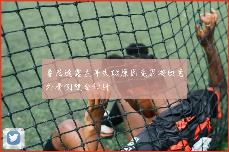 鲁尼透露左耳失聪原因竟因游艇意外滑倒缝合45针