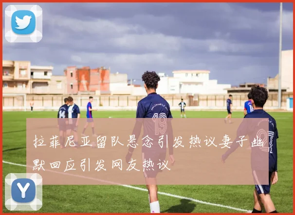 拉菲尼亚留队悬念引发热议妻子幽默回应引发网友热议