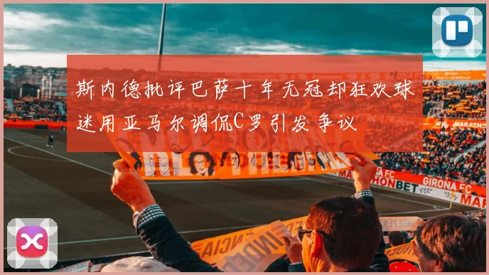 斯内德批评巴萨十年无冠却狂欢球迷用亚马尔调侃C罗引发争议