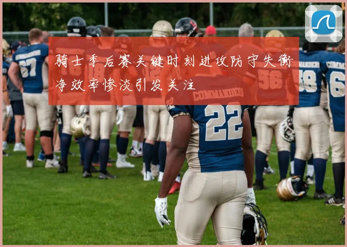 骑士季后赛关键时刻进攻防守失衡净效率惨淡引发关注