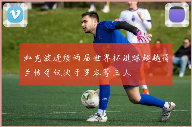 加克波连续两届世界杯进球超越荷兰传奇仅次于罗本等三人