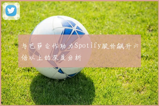 与巴萨合作助力Spotify股价飙升六倍以上的深度分析