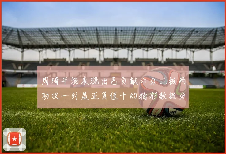 周琦半场表现出色贡献六分三板两助攻一封盖正负值十的精彩数据分析